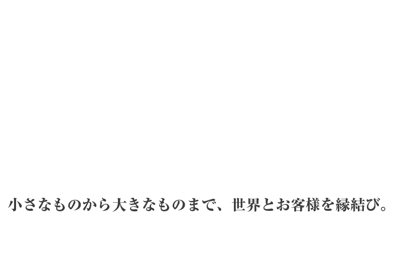 深く長くの、おつきあい。小さなものから大きなものまで、世界中のメーカーとお客様を縁結び。